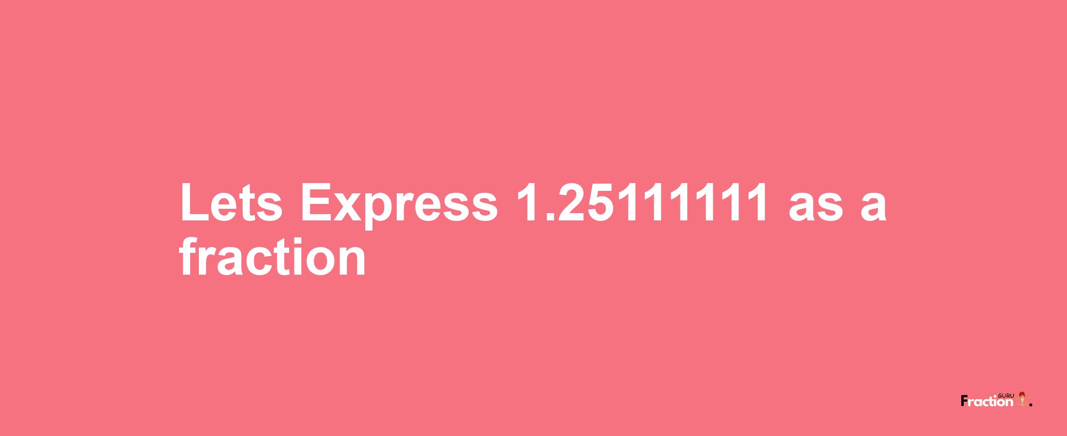 Lets Express 1.25111111 as afraction